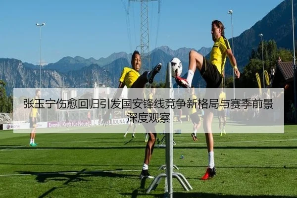张玉宁伤愈回归引发国安锋线竞争新格局与赛季前景深度观察